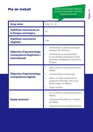 Pla de treball                            Visita la nostra pàgina Web per




                                                                             Pàgina 14
                                         accedir als exemples i a les txes
                                                 d’aquesta activitat:
                                               http://divisproject.eu


 Grup meta                    Edat: 10 - 18

 Habilitats necessàries en
                              A1
 la llengua estrangera

 Habilitats necessàries
                              Cap
 (digitals)

                              •	    Familiaritzar-se amb les tècniques
                                    bàsiques de l’actuació.
 Objectius d’aprenentatge
 (competència lingüística i   •	    Familiaritzar-se amb proverbis
                                    en una llengua estrangera o amb
 intercultural)                     proverbis complexos en la primera
                                    llengua.

                              •	    Saber emprar una càmera de fotos
                                    digital.
 Objectius d’aprenentatge     •	    Transferir fotos a l’ordinador.
 (competència digital)        •	    Editar un vídeo senzill amb un
                                    programa informàtic com ara el
                                    Moviemaker o el iMovie.
                              •	    Afegir so/títols.

                              •	    Com a mínim, una càmera de fotos
                                    digital.
 Equip necessari              •	    Programa informàtic per a l’edició
                                    de vídeos.
                              •	    Canó per visionar el producte final.
 