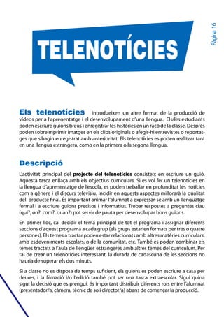 Pàgina 16
        TELENOTÍCIES

Els telenotícies                  introdueixen un altre format de la producció de
vídeos per a l’aprenentatge i el desenvolupament d’una llengua. Els/les estudiants
poden escriure guions breus i enregistrar les històries en un racó de la classe. Després
poden sobreimprimir imatges en els clips originals o afegir-hi entrevistes o reportat-
ges que s’hagin enregistrat amb anterioritat. Els telenotícies es poden realitzar tant
en una llengua estrangera, como en la primera o la segona llengua.


Descripció
L’activitat principal del projecte del telenotícies consisteix en escriure un guió.
Aquesta tasca enllaça amb els objectius curriculars. Si es vol fer un telenotícies en
la llengua d’aprenentatge de l’escola, es poden treballar en profunditat les notícies
com a gènere i el discurs televisiu. Incidir en aquests aspectes millorarà la qualitat
del producte final. És important animar l’alumnat a expressar-se amb un llenguatge
formal i a escriure guions precisos i informatius. Trobar respostes a preguntes clau
(qui?, on?, com?, quan?) pot servir de pauta per desenvolupar bons guions.
En primer lloc, cal decidir el tema principal de tot el programa i assignar diferents
seccions d’aquest programa a cada grup (els grups estarien formats per tres o quatre
persones). Els temes a tractar poden estar relacionats amb altres matèries curriculars,
amb esdeveniments escolars, o de la comunitat, etc. També es poden combinar els
temes tractats a l’aula de llengües estrangeres amb altres temes del currículum. Per
tal de crear un telenotícies interessant, la durada de cadascuna de les seccions no
hauria de superar els dos minuts.
Si a classe no es disposa de temps suficient, els guions es poden escriure a casa per
deures, i la filmació i/o l’edició també pot ser una tasca extraescolar. Sigui quina
sigui la decisió que es prengui, és important distribuir diferents rols entre l’alumnat
(presentador/a, càmera, tècnic de so i director/a) abans de començar la producció.
 