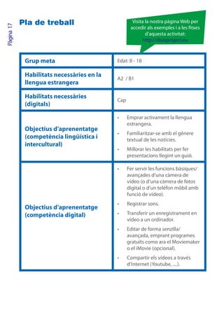 Pla de treball                          Visita la nostra pàgina Web per
Pàgina 17

                                                   accedir als exemples i a les txes
                                                           d’aquesta activitat:
                                                         http://divisproject.eu



             Grup meta                      Edat: 8 - 18

             Habilitats necessàries en la
                                            A2 / B1
             llengua estrangera

             Habilitats necessàries
                                            Cap
             (digitals)

                                            •	    Emprar activament la llengua
                                                  estrangera.
             Objectius d’aprenentatge
                                            •	    Familiaritzar-se amb el gènere
             (competència lingüística i           textual de les notícies.
             intercultural)
                                            •	    Millorar les habilitats per fer
                                                  presentacions llegint un guió.

                                            •	    Fer servir les funcions bàsiques/
                                                  avançades d’una càmera de
                                                  vídeo (o d’una càmera de fotos
                                                  digital o d’un telèfon mòbil amb
                                                  funció de vídeo).
                                            •	    Registrar sons.
             Objectius d’aprenentatge
             (competència digital)          •	    Transferir un enregistrament en
                                                  vídeo a un ordinador.
                                            •	    Editar de forma senzilla/
                                                  avançada, emprant programes
                                                  gratuïts como ara el Moviemaker
                                                  o el iMovie (opcional).
                                            •	    Compartir els vídeos a través
                                                  d’Internet (Youtube, ....).
 