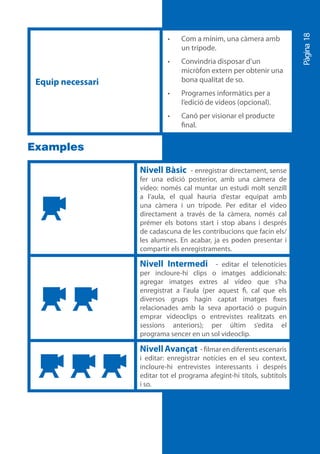Pàgina 18
                            •	   Com a mínim, una càmera amb
                                 un trípode.
                            •	   Convindria disposar d’un
                                 micròfon extern per obtenir una
 Equip necessari                 bona qualitat de so.
                            •	   Programes informàtics per a
                                 l’edició de vídeos (opcional).
                            •	   Canó per visionar el producte
                                 final.


Examples

                   Nivell Bàsic - enregistrar directament, sense
                   fer una edició posterior, amb una càmera de
                   vídeo: només cal muntar un estudi molt senzill
                   a l’aula, el qual hauria d’estar equipat amb
                   una càmera i un trípode. Per editar el vídeo
                   directament a través de la càmera, només cal
                   prémer els botons start i stop abans i després
                   de cadascuna de les contribucions que facin els/
                   les alumnes. En acabar, ja es poden presentar i
                   compartir els enregistraments.

                   Nivell Intermedi -         editar el telenotícies
                   per incloure-hi clips o imatges addicionals:
                   agregar imatges extres al vídeo que s’ha
                   enregistrat a l’aula (per aquest fi, cal que els
                   diversos grups hagin captat imatges fixes
                   relacionades amb la seva aportació o puguin
                   emprar videoclips o entrevistes realitzats en
                   sessions anteriors); per últim s’edita el
                   programa sencer en un sol videoclip.

                   Nivell Avançat - filmar en diferents escenaris
                   i editar: enregistrar notícies en el seu context,
                   incloure-hi entrevistes interessants i després
                   editar tot el programa afegint-hi títols, subtítols
                   i so.
 