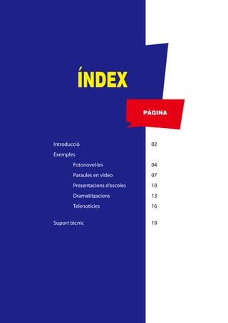 ÍNDEX
                                  PÀGINA




Introducció                         02
Exemples
        Fotonovel·les               04
        Paraules en vídeo           07
        Presentacions d’escoles     10
        Dramatitzacions             13
        Telenotícies                16


Suport tècnic                       19
 