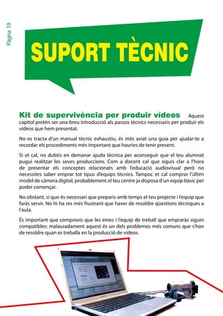 Pàgina 19




                 SUPORT TÈCNIC

            Kit de supervivència per produir vídeos Aquest
            capítol pretén ser una breu introducció als passos tècnics necessaris per produir els
            vídeos que hem presentat.
            No es tracta d’un manual tècnic exhaustiu, és més aviat una guia per ajudar-te a
            recordar els procediments més important que hauries de tenir present.
            Si et cal, no dubtis en demanar ajuda tècnica per aconseguir que el teu alumnat
            pugui realitzar les seves produccions. Com a docent cal que siguis clar a l’hora
            de presentar els conceptes relacionats amb l’educació audiovisual però no
            necessites saber emprar tot tipus d’equips tècnics. Tampoc et cal comprar l’últim
            model de càmera digital, probablement el teu centre ja disposa d’un equip bàsic per
            poder començar.
            No obstant, sí que és necessari que preparis amb temps el teu projecte i l’equip que
            faràs servir. No hi ha res més frustrant que haver de resoldre qüestions tècniques a
            l’aula.
            És important que comprovis que les eines i l’equip de treball que empraràs siguin
            compatibles: malauradament aquest és un dels problemes més comuns que s’han
            de resoldre quan es treballa en la producció de vídeos.
 