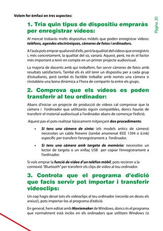 Volem fer èmfasi en tres aspectes:




                                                                                            Pàgina 20
       1. Tria quin tipus de dispositiu empraràs
       per enregistrar vídeos:
       Al mercat trobaràs molts dispositius mòbils que poden enregistrar vídeos:
       telèfons, agendes electròniques, càmeres de fotos i ordinadors.
       A l’aula pots emprar qualsevol d’ells, però la qualitat del vídeos que enregistris
       i, més concretament, la qualitat del so, variarà. Aquest, però, no és el factor
       més important a tenir en compte en un primer projecte audiovisual.
       La majoria de docents amb qui treballem, fan servir càmeres de fotos amb
       resultats satisfactoris. També els és útil tenir un dispositiu per a cada grup
       d’estudiants, però també és factible treballar amb només una càmera si
       s’estableix una bona dinàmica a l’hora de compartir-la entre els grups.

       2. Comprova que els vídeos es poden
       transferir al teu ordinador:
       Abans d’iniciar un projecte de producció de vídeos cal comprovar que la
       càmera i l’ordinador que utilitzaràs siguin compatibles, doncs hauràs de
       transferir el material audiovisual a l’ordinador abans de començar l’edició.
        Aquest pas el pots realitzar bàsicament mitjançant dos procediments:
            •	   Si tens una càmera de cinta: (els models antics de càmera)
                 necessites un cable firewire (també anomenat IEEE 1394 o iLink)
                 específic per transferir l’enregistrament a l’ordinador.
            •	   Si tens una càmera amb targeta de memòria: necessites un
                 lector de targeta o un enllaç USB per copiar l’enregistrament a
                 l’ordinador.
       Si vols emprar la funció de vídeo d’un telèfon mòbil, pots recórrer a la
       connexió “Bluetooth” per transferir els clips de vídeo al teu ordinador.

       3. Controla que el programa d’edició
       que facis servir pot importar i transferir
       videoclips:
       Un cop hagis desat tots els videoclips al teu ordinador (recorda on deses els
       arxius!), pots importar-los al programa d’edició.
       En general, hem editat amb Moviemaker de Windows, doncs és el programa
       que normalment està inclòs en els ordinadors que utilitzen Windows (si
 