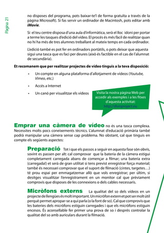 no disposes del programa, pots baixar-te’l de forma gratuïta a través de la
Pàgina 21


                   pàgina Microsoft). Si fas servir un ordinador de Macintosh, pots editar amb
                   iMovie.
                   Si el teu centre disposa d’una aula d’informàtica, serà el lloc idoni per portar
                   a terme les tasques d’edició del vídeo. El procés és més fàcil de realitzar quan
                   no hi ha més de tres alumnes treballant al mateix temps en cada ordinador.
                   L’edició també es pot fer en ordinadors portàtils, o pots deixar que aquesta
                   sigui una tasca que es faci per deures (això és factible en el cas de l’alumnat
                   de secundària).
            Et recomanem que per realitzar projectes de vídeo tinguis a la teva disposició:
                    •	   Un compte en alguna plataforma d’allotjament de vídeos (Youtube,
                         Vimeo, etc.)
                    •	   Accés a Internet
                    •	   Un canó per visualitzar els vídeos     Visita la nostra pàgina Web per
                                                               accedir als exemples i a les txes
                                                                       d’aquesta activitat:
                                                                     http://divisproject.eu




            Emprar una càmera de vídeo no és una tasca complexa.
            Necessites molts pocs coneixements tècnics. L’alumnat d’educació primària també
            podrà manipular una càmera sense cap problema. No obstant, cal que tinguis en
            compte els següents aspectes:

                   Preparació             Tot i que els passos a seguir en aquesta fase són obvis,
                   sovint es passen per alt: cal comprovar que la bateria de la càmera estigui
                   completament carregada abans de començar a filmar; una bateria extra
                   (carregada!) et serà de gran utilitat si tens previst enregistrar força material;
                   també és necessari comprovar que el suport de filmació (cintes, targetes…)
                   té prou espai per emmagatzemar allò que vols enregistrar; per últim, si
                   desitges visualitzar l’enregistrament en un monitor cal que prèviament
                   comprovis que disposes de les connexions o dels cables necessaris.

                   Micròfons externs                      La qualitat del so dels vídeos en un
                   projecte de llengües és molt important. Un micròfon extern et pot ser molt útil
                   perquè permet apropar-se a qui parla (o la font de so). Cal que comprovis que
                   les bateries dels micròfons estiguin carregades i que els micròfons estiguin
                   encesos. És aconsellable fer primer una prova de so i després controlar la
                   qualitat del so amb auriculars durant la filmació.
 