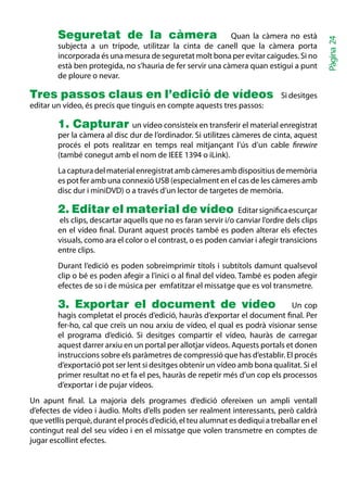 Seguretat de la càmera Quan la càmera no està




                                                                                             Pàgina 24
        subjecta a un trípode, utilitzar la cinta de canell que la càmera porta
        incorporada és una mesura de seguretat molt bona per evitar caigudes. Si no
        està ben protegida, no s’hauria de fer servir una càmera quan estigui a punt
        de ploure o nevar.

Tres passos claus en l’edició de vídeos                                       Si desitges
editar un vídeo, és precís que tinguis en compte aquests tres passos:

        1. Capturar un vídeo consisteix en transferir el material enregistrat
        per la càmera al disc dur de l’ordinador. Si utilitzes càmeres de cinta, aquest
        procés el pots realitzar en temps real mitjançant l’ús d’un cable firewire
        (també conegut amb el nom de IEEE 1394 o iLink).
        La captura del material enregistrat amb càmeres amb dispositius de memòria
        es pot fer amb una connexió USB (especialment en el cas de les càmeres amb
        disc dur i miniDVD) o a través d’un lector de targetes de memòria.

        2. Editar el material de vídeo                           Editar significa escurçar
        els clips, descartar aquells que no es faran servir i/o canviar l’ordre dels clips
        en el vídeo final. Durant aquest procés també es poden alterar els efectes
        visuals, como ara el color o el contrast, o es poden canviar i afegir transicions
        entre clips.
        Durant l’edició es poden sobreimprimir títols i subtítols damunt qualsevol
        clip o bé es poden afegir a l’inici o al final del vídeo. També es poden afegir
        efectes de so i de música per emfatitzar el missatge que es vol transmetre.

        3. Exportar el document de vídeo Un cop
        hagis completat el procés d’edició, hauràs d’exportar el document final. Per
        fer-ho, cal que creïs un nou arxiu de vídeo, el qual es podrà visionar sense
        el programa d’edició. Si desitges compartir el vídeo, hauràs de carregar
        aquest darrer arxiu en un portal per allotjar vídeos. Aquests portals et donen
        instruccions sobre els paràmetres de compressió que has d’establir. El procés
        d’exportació pot ser lent si desitges obtenir un vídeo amb bona qualitat. Si el
        primer resultat no et fa el pes, hauràs de repetir més d’un cop els processos
        d’exportar i de pujar vídeos.
Un apunt final. La majoria dels programes d’edició ofereixen un ampli ventall
d’efectes de vídeo i àudio. Molts d’ells poden ser realment interessants, però caldrà
que vetllis perquè, durant el procés d’edició, el teu alumnat es dediqui a treballar en el
contingut real del seu vídeo i en el missatge que volen transmetre en comptes de
jugar escollint efectes.
 
