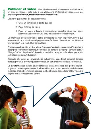 Publicar el vídeo Després de convertir el document audiovisual en
Pàgina 25


            un arxiu de vídeo, el pots pujar a una plataforma d’Internet per vídeos, com per
            exemple youtube.com, teachertube.com o vimeo.com.
            Cal, però, que realitzis els passos següents:
                     1. Crear un compte en el portal que triïs
                     2. Pujar-hi l’arxiu de vídeo
                     3. Posar un nom a l’arxiu i proporcionar paraules claus que siguin
                        identificatives i escriure una breu descripció del seu contingut.
            La informació que proporciones sobre el videoclip és molt important, si vols que
            altres usuaris de la plataforma el puguin trobar fàcilment. Si només escrius “el nostre
            primer vídeo”, serà molt difícil de localitzar.
            Proporciona al teu clip un títol adient (como ara “parts del cos en català”), una bona
            descripció sobre el seu contingut i un llistat de paraules clau (tags) com ara “català”,
            “llengua” o “escola primària”. Selecciona també la categoria més adient per al teu
            vídeo (per exemple, “educació”).
            Respecta els temes de privacitat. No subministris cap detall personal (tampoc
            adreces postals o electròniques) ni imatges de persones sense la seva autorització.
            La plataforma que escullis et proporcionarà una adreça Web que podràs copiar i
            enganxar quan vulguis compartir el teu vídeo amb el teu alumnat, amb les seves
            famílies o amb altres mestres. L’adreça també et servirà per enllaçar el teu vídeo a la
            pàgina Web o al blog del teu centre.
 
