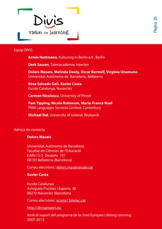 Pàgina 26
Equip DIVIS
        Armin Hottmann, Kulturing in Berlin e.V., Berlin
        Derk Sassen, Talenacademie, Heerlen
        Dolors Masats, Melinda Dooly, Oscar Bermell, Virginia Unamuno
        Universitat Autònoma de Barcelona, Bellaterra
        Rosa Salvado Geli, Xavier Costa
        Escola Catalunya, Navarcles
        Carmen Nicolescu, University of Pitesti
        Pam Tipping, Nicole Robinson, Marie-France Noel
        PNM Languages Services Limited, Canterbury
        Michael Dal, University of Iceland, Reykjavík


Adreça de contacte
       Dolors Masats

       Universitat Autònoma de Barcelona
       Facultat de Ciències de l’Educació
       Edifici G-5 Despatx 107
       08193 Bellaterra (Barcelona)
       Correu electrònic: dolors.masats@uab.cat
       Xavier Costa

       Escola Catalunya
       Avinguda Piscines i Esports, 30
       08270 Navarcles (Barcelona
       Correu electrònic: xcosta12@xtec.cat
       http://divisproject.eu
       Amb el suport del programa de la Unió Europea Lifelong Learning
       2007-2013
 