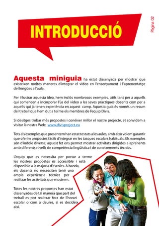 Pàgina 02
          INTRODUCCIÓ

Aquesta miniguia                           ha estat dissenyada per mostrar que
existeixen moltes maneres d’integrar el vídeo en l’ensenyament i l’aprenentatge
de llengües a l’aula.

Per il·lustrar aquesta idea, hem inclòs nombrosos exemples, útils tant per a aquells
qui comencen a incorporar l’ús del vídeo a les seves pràctiques docents com per a
aquells qui ja tenen experiència en aquest camp. Aquesta guia és només un resum
del treball que hem dut a terme els membres de l’equip Divis.

Si desitges trobar més propostes i conèixer millor el nostre projecte, et convidem a
visitar la nostra Web: www.divisproject.eu

Tots els exemples que presentem han estat testats a les aules, amb això volem garantir
que oferim propostes fàcils d’integrar en les tasques escolars habituals. Els exemples
són d’índole diversa; aquest fet ens permet mostrar activitats dirigides a aprenents
amb diferents nivells de competència lingüística i de coneixements tècnics.

L’equip que es necessita per portar a terme
les nostres propostes és accessible i està
disponible a la majoria d’escoles. A banda,
els docents no necessiten tenir una
ampla experiència tècnica per
realitzar les activitats que mostrem.

Totes les nostres propostes han estat
dissenyades de tal manera que part del
treball es pot realitzar fora de l’horari
escolar o com a deures, si es decideix
així.
 