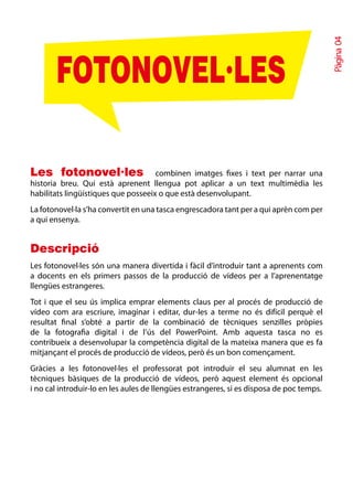 Pàgina 04
       FOTONOVEL·LES

Les fotonovel·les combinen imatges fixes i text per narrar una
historia breu. Qui està aprenent llengua pot aplicar a un text multimèdia les
habilitats lingüístiques que posseeix o que està desenvolupant.
La fotonovel·la s’ha convertit en una tasca engrescadora tant per a qui aprèn com per
a qui ensenya.


Descripció
Les fotonovel·les són una manera divertida i fàcil d’introduir tant a aprenents com
a docents en els primers passos de la producció de vídeos per a l’aprenentatge
llengües estrangeres.
Tot i que el seu ús implica emprar elements claus per al procés de producció de
vídeo com ara escriure, imaginar i editar, dur-les a terme no és difícil perquè el
resultat final s’obté a partir de la combinació de tècniques senzilles pròpies
de la fotografia digital i de l’ús del PowerPoint. Amb aquesta tasca no es
contribueix a desenvolupar la competència digital de la mateixa manera que es fa
mitjançant el procés de producció de vídeos, però és un bon començament.
Gràcies a les fotonovel·les el professorat pot introduir el seu alumnat en les
tècniques bàsiques de la producció de vídeos, però aquest element és opcional
i no cal introduir-lo en les aules de llengües estrangeres, si es disposa de poc temps.
 