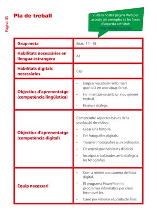 Pla de treball                           Visita la nostra pàgina Web per
Pàgina 05

                                                    accedir als exemples i a les txes
                                                            d’aquesta activitat:
                                                          http://divisproject.eu



             Grup meta                   Edat: 14 - 18

             Habilitats necessàries en
                                         A1
             llengua estrangera

             Habilitats digitals
                                         Cap
             necessàries

                                         •	    Emprar vocabulari informal i
                                               quotidià en una situació real.
             Objectius d’aprenentatge
                                         •	    Familiaritzar-se amb un nou gènere
             (competència lingüística)         textual.
                                         •	    Escriure diàlegs.


                                         Comprendre aspectes bàsics de la
                                         producció de vídeos:
                                         •	    Crear una historia.
             Objectius d’aprenentatge
                                         •	    Fer fotografies digitals.
             (competència digital)
                                         •	    Transferir fotografies a un ordinador.
                                         •	    Desenvolupar habilitats d’edició.
                                         •	    Incorporar bafarades amb diàlegs a
                                               les fotografies .


                                         •	    Com a mínim una càmera de fotos
                                               digital.
                                         •	    El programa PowerPoint o
             Equip necessari                   programes informàtics per crear
                                               fotonovel·les.
                                         •	    Canó per visionar el producte final.
 