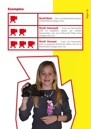 Exemples




                                                              Pàgina 06
           Nivell Bàsic - Crear una fotonovel·la emprant
           el PowerPoint (imatges i text).


           Nivell Intermedi -        Crear una fotonovel·la
           amb un programa gratuït per produir
           fotonovel·les, com ara el Microsoft Photo Story
           (imatges, text i so).

           Nivell Avançat        - Crear una fotonovel·la
           amb un programa d’edició de vídeos, com ara el
           Moviemaker (imatges, text i so).
 