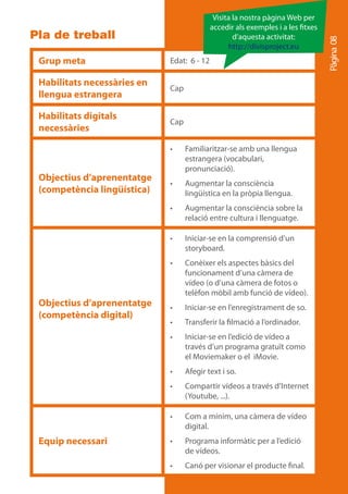 Visita la nostra pàgina Web per
                                            accedir als exemples i a les txes
Pla de treball                                      d’aquesta activitat:




                                                                                Pàgina 08
                                                  http://divisproject.eu
 Grup meta                   Edat: 6 - 12

 Habilitats necessàries en
                             Cap
 llengua estrangera

 Habilitats digitals
                             Cap
 necessàries

                             •	    Familiaritzar-se amb una llengua
                                   estrangera (vocabulari,
                                   pronunciació).
 Objectius d’aprenentatge
                             •	    Augmentar la consciència
 (competència lingüística)         lingüística en la pròpia llengua.
                             •	    Augmentar la consciència sobre la
                                   relació entre cultura i llenguatge.

                             •	    Iniciar-se en la comprensió d’un
                                   storyboard.
                             •	    Conèixer els aspectes bàsics del
                                   funcionament d’una càmera de
                                   vídeo (o d’una càmera de fotos o
                                   telèfon mòbil amb funció de vídeo).
 Objectius d’aprenentatge    •	    Iniciar-se en l’enregistrament de so.
 (competència digital)
                             •	    Transferir la filmació a l’ordinador.
                             •	    Iniciar-se en l’edició de vídeo a
                                   través d’un programa gratuït como
                                   el Moviemaker o el iMovie.
                             •	    Afegir text i so.
                             •	    Compartir vídeos a través d’Internet
                                   (Youtube, ...).

                             •	    Com a mínim, una càmera de vídeo
                                   digital.
 Equip necessari             •	    Programa informàtic per a l’edició
                                   de vídeos.
                             •	    Canó per visionar el producte final.
 