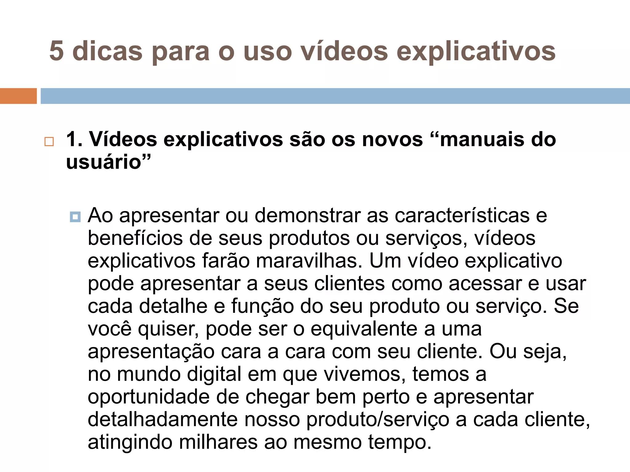5 dicas para o uso vídeos explicativos
 1. Vídeos explicativos são os novos “manuais do
usuário”
 Ao apresentar ou demonstrar as características e
benefícios de seus produtos ou serviços, vídeos
explicativos farão maravilhas. Um vídeo explicativo
pode apresentar a seus clientes como acessar e usar
cada detalhe e função do seu produto ou serviço. Se
você quiser, pode ser o equivalente a uma
apresentação cara a cara com seu cliente. Ou seja,
no mundo digital em que vivemos, temos a
oportunidade de chegar bem perto e apresentar
detalhadamente nosso produto/serviço a cada cliente,
atingindo milhares ao mesmo tempo.
 