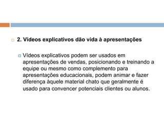  2. Vídeos explicativos dão vida à apresentações
 Vídeos explicativos podem ser usados em
apresentações de vendas, posicionando e treinando a
equipe ou mesmo como complemento para
apresentações educacionais, podem animar e fazer
diferença àquele material chato que geralmente é
usado para convencer potenciais clientes ou alunos.
 