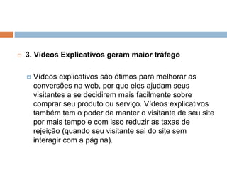  3. Vídeos Explicativos geram maior tráfego
 Vídeos explicativos são ótimos para melhorar as
conversões na web, por que eles ajudam seus
visitantes a se decidirem mais facilmente sobre
comprar seu produto ou serviço. Vídeos explicativos
também tem o poder de manter o visitante de seu site
por mais tempo e com isso reduzir as taxas de
rejeição (quando seu visitante sai do site sem
interagir com a página).
 