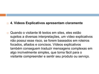  4. Vídeos Explicativos apresentam claramente
 Quando o visitante lê textos em sites, eles estão
sujeitos a diversas interpretações, um vídeo explicativos
não possui esse risco, se forem baseados em roteiros
focados, afiados e concisos. Vídeos explicativos
também conseguem traduzir mensagens complexas em
algo incrivelmente simples, que torna fácil para o
visitante compreender e sentir seu produto ou serviço.
 