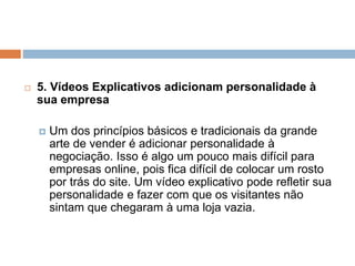  5. Vídeos Explicativos adicionam personalidade à
sua empresa
 Um dos princípios básicos e tradicionais da grande
arte de vender é adicionar personalidade à
negociação. Isso é algo um pouco mais difícil para
empresas online, pois fica difícil de colocar um rosto
por trás do site. Um vídeo explicativo pode refletir sua
personalidade e fazer com que os visitantes não
sintam que chegaram à uma loja vazia.
 