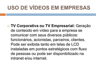 USO DE VÍDEOS EM EMPRESAS
 TV Corporativa ou TV Empresarial: Geração
de conteúdo em vídeo para a empresa se
comunicar com seus diversos públicos:
funcionários, acionistas, parceiros, clientes.
Pode ser exibida tanto em telas de LCD
instaladas em pontos estratégicos com fluxo
de pessoas ou pode ser disponibilizado na
intranet e/ou internet.
 