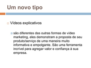 Um novo tipo
 Vídeos explicativos
 são diferentes das outras formas de vídeo
marketing, eles demonstram a proposta de seu
produto/serviço de uma maneira muito
informativa e empolgante. São uma ferramenta
incrível para agregar valor e confiança à sua
empresa.
 