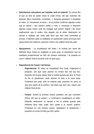  Orientacions educatives per treballar amb el material: En primer lloc
el que es farà és parlar sobre la ciutat d’Inca, del que coneixen els
alumnes (llocs importants, curiositats…). Després passarem a visualitzar
el vídeo, on introduirem el tema, i on ja podràn confirmar algunes coses
que ja sabien i que havíem parlat a l’inici o començar a descobrir
algunes coses noves, amb les imatges que anirem vegent i les breus
explicacions que hi surten. Una vegada vist el vídeo, dedicarem un
dematí a realitzar una visita pels llocs que hem anat comentant al
principi. Finalment cada un realitzarà un qüestionari sobre tot el que hem
après durant les anteriors sessions i farem una reflexió final tots junts.
 Agrupament: La visualització del vídeo i la sortida per veure els
diferents llocs d’Inca es realitzarà en gran grup, el qüestionari que es
realitzarà posteriorment es farà de manera individual, i la posada en
comú i reflexió final es tornarà a fer en gran grup.
 Organització de l’espai i del temps:
o Organització: El vídeo es visualitzarà dins l’aula, mitjançant el
projector, així que cada alumne ho mirarà des del seu lloc.
Després tot el grup classe farà la sortida guiada per Inca. A l’hora
de fer el qüestionari, cada alumne ho farà a la seva taula.
Finalment tots junts, dins la mateixa aula, posarem en comú el
que hem après de la sortida i del vídeo que hem vist, i farem una
reflexió final de tot.
o Temps: Durant la primera sessió parlarem del que coneixem
d’Inca, del que ja sabem i a continuació visualitzarem el vídeo.
Després dedicarem un dematí a fer la sortida guiada pels
diferents llocs dels quals hem parlat a la sessió anterior.
Finalment en una tercera sessió, realitzarem el qüestionari i
posarem en comú tot allò que hem après.
 