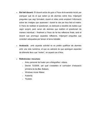  Rol del docent: El docent actúa de guia a l’hora de la xerrada inicial, per
averiguar què és el que saben ja els alumnes sobre Inca, mitjançant
preguntes que vagi formulant, durant el vídeo anirà ampliant l’informació
sobre les imatges que apareixen i durant la ruta per Inca farà el mateix.
A l’hora de realitzar el qüestionari, es dedicarà a resoldre els dubtes que
vagin sorgint, però seran els alumnes que realitzin el qüestionari de
manera individual, i finalment a l’hora de fer les reflexions finals, serà el
docent que promogui aquestes reflexions, mitjançant preguntes que
consideri adequades per tancar el tema treballat.
 Avaluació: amb aquesta activitat no es pretén qualificar als alumnes
amb una nota numèrica, el que es valorarà és que aprenguin aspectes
de diferents llocs que “visiten”, en aquest cas d’Inca.
 Referències i recursos:
o Arxiu personal de l’autor per a fotografies i vídeos.
o Decret 72/2008, pel qual s’estableix el currículum d’educació
primària de les Illes Balears.
o Windows movie Maker.
o Audacity.
o Youtube.
 
