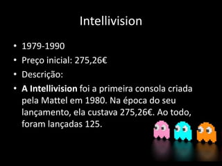 Intellivision
• 1979-1990
• Preço inicial: 275,26€
• Descrição:
• A Intellivision foi a primeira consola criada
pela Mattel em 1980. Na época do seu
lançamento, ela custava 275,26€. Ao todo,
foram lançadas 125.
 