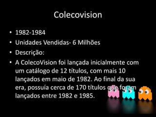 Colecovision
• 1982-1984
• Unidades Vendidas- 6 Milhões
• Descrição:
• A ColecoVision foi lançada inicialmente com
um catálogo de 12 títulos, com mais 10
lançados em maio de 1982. Ao final da sua
era, possuía cerca de 170 títulos que foram
lançados entre 1982 e 1985.
 