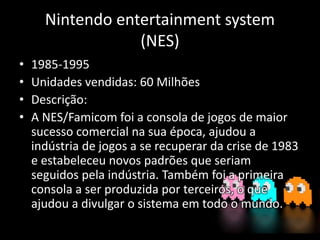 Nintendo entertainment system
(NES)
• 1985-1995
• Unidades vendidas: 60 Milhões
• Descrição:
• A NES/Famicom foi a consola de jogos de maior
sucesso comercial na sua época, ajudou a
indústria de jogos a se recuperar da crise de 1983
e estabeleceu novos padrões que seriam
seguidos pela indústria. Também foi a primeira
consola a ser produzida por terceiros, o que
ajudou a divulgar o sistema em todo o mundo.
 
