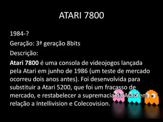 ATARI 7800
1984-?
Geração: 3ª geração 8bits
Descrição:
Atari 7800 é uma consola de videojogos lançada
pela Atari em junho de 1986 (um teste de mercado
ocorreu dois anos antes). Foi desenvolvida para
substituir a Atari 5200, que foi um fracasso de
mercado, e restabelecer a supremacia da Atari em
relação a Intellivision e Colecovision.
 