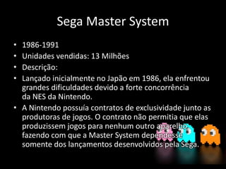 Sega Master System
• 1986-1991
• Unidades vendidas: 13 Milhões
• Descrição:
• Lançado inicialmente no Japão em 1986, ela enfrentou
grandes dificuldades devido a forte concorrência
da NES da Nintendo.
• A Nintendo possuía contratos de exclusividade junto as
produtoras de jogos. O contrato não permitia que elas
produzissem jogos para nenhum outro aparelho,
fazendo com que a Master System dependesse
somente dos lançamentos desenvolvidos pela Sega.
 