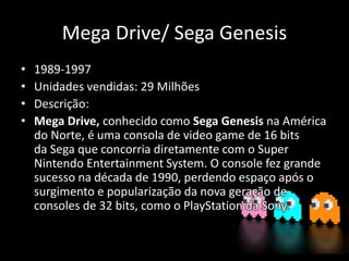 Mega Drive/ Sega Genesis
• 1989-1997
• Unidades vendidas: 29 Milhões
• Descrição:
• Mega Drive, conhecido como Sega Genesis na América
do Norte, é uma consola de video game de 16 bits
da Sega que concorria diretamente com o Super
Nintendo Entertainment System. O console fez grande
sucesso na década de 1990, perdendo espaço após o
surgimento e popularização da nova geração de
consoles de 32 bits, como o PlayStation da Sony.
 