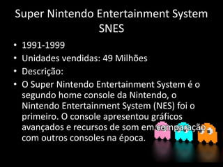 Super Nintendo Entertainment System
SNES
• 1991-1999
• Unidades vendidas: 49 Milhões
• Descrição:
• O Super Nintendo Entertainment System é o
segundo home console da Nintendo, o
Nintendo Entertainment System (NES) foi o
primeiro. O console apresentou gráficos
avançados e recursos de som em comparação
com outros consoles na época.
 