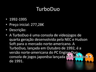 TurboDuo
• 1992-1995
• Preço inicial: 277,28€
• Descrição:
• A TurboDuo é uma consola de videojogos de
quarta geração desenvolvida pela NEC e Hudson
Soft para o mercado norte-americano. A
TurboDuo, lançada em Outubro de 1992, é a
versão norte-americana do PC Engine Duo,
consola de jogos japonêsa lançada em Setembro
de 1991.
 