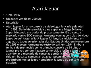 Atari Jaguar
• 1994-1996
• Unidades vendidas: 250 Mil
• Descrição:
• Atari Jaguar foi uma consola de videojogos lançada pela Atari
em 1993. Ela foi desenvolvida para superar a Mega Drive e o
Super Nintendo em poder de processamento. Ela disputou
mercado com o 3DO e posteriormente com as consolas de video
jogos de quinta geração.A Jaguar foi lançada inicialmente em
algumas cidades selecionadas dos Estados Unidos em Novembro
de 1993 e posteriormente no resto do país em 1994. Embora
tenha sido promovida como primeira consola de 64 bits, o
Jaguar provou ser um fracasso comercial, e levou a Atari a
abandonar o mercado de consolas domésticas. Apesar de haver
sido um fracasso comercial, a Jaguar possui muitos fãs e estes
produziram muitos jogos Homebrew, fazendo do console um
clássico.
 