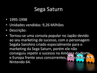 Sega Saturn
• 1995-1998
• Unidades vendidas: 9,26 Milhões
• Descrição:
• Tornou-se uma consola popular no Japão devido
ao seu marketing de sucesso, com o personagem
Segata Sanshiro criado especialmente para o
marketing da Sega Saturn, porém ele não
conseguiu repetir o sucesso na América do Norte
e Europa frente seus concorrentes, Playstation e
Nintendo 64.
 