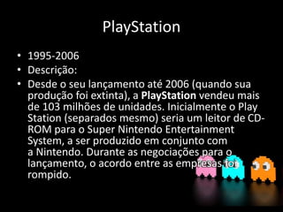 PlayStation
• 1995-2006
• Descrição:
• Desde o seu lançamento até 2006 (quando sua
produção foi extinta), a PlayStation vendeu mais
de 103 milhões de unidades. Inicialmente o Play
Station (separados mesmo) seria um leitor de CD-
ROM para o Super Nintendo Entertainment
System, a ser produzido em conjunto com
a Nintendo. Durante as negociações para o
lançamento, o acordo entre as empresas foi
rompido.
 