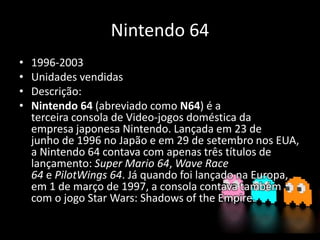 Nintendo 64
• 1996-2003
• Unidades vendidas
• Descrição:
• Nintendo 64 (abreviado como N64) é a
terceira consola de Video-jogos doméstica da
empresa japonesa Nintendo. Lançada em 23 de
junho de 1996 no Japão e em 29 de setembro nos EUA,
a Nintendo 64 contava com apenas três títulos de
lançamento: Super Mario 64, Wave Race
64 e PilotWings 64. Já quando foi lançado na Europa,
em 1 de março de 1997, a consola contava também
com o jogo Star Wars: Shadows of the Empire.
 