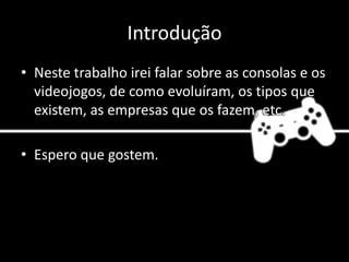 Introdução
• Neste trabalho irei falar sobre as consolas e os
videojogos, de como evoluíram, os tipos que
existem, as empresas que os fazem, etc.
• Espero que gostem.
 