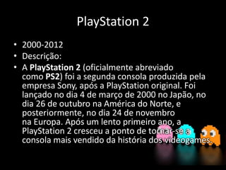 PlayStation 2
• 2000-2012
• Descrição:
• A PlayStation 2 (oficialmente abreviado
como PS2) foi a segunda consola produzida pela
empresa Sony, após a PlayStation original. Foi
lançado no dia 4 de março de 2000 no Japão, no
dia 26 de outubro na América do Norte, e
posteriormente, no dia 24 de novembro
na Europa. Após um lento primeiro ano, a
PlayStation 2 cresceu a ponto de tornar-se a
consola mais vendido da história dos videogames.
 
