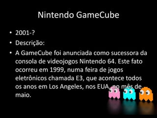 Nintendo GameCube
• 2001-?
• Descrição:
• A GameCube foi anunciada como sucessora da
consola de videojogos Nintendo 64. Este fato
ocorreu em 1999, numa feira de jogos
eletrônicos chamada E3, que acontece todos
os anos em Los Angeles, nos EUA, no mês de
maio.
 