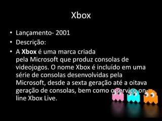 Xbox
• Lançamento- 2001
• Descrição:
• A Xbox é uma marca criada
pela Microsoft que produz consolas de
videojogos. O nome Xbox é incluído em uma
série de consolas desenvolvidas pela
Microsoft, desde a sexta geração até a oitava
geração de consolas, bem como o serviço on-
line Xbox Live.
 