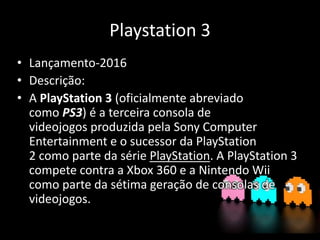 Playstation 3
• Lançamento-2016
• Descrição:
• A PlayStation 3 (oficialmente abreviado
como PS3) é a terceira consola de
videojogos produzida pela Sony Computer
Entertainment e o sucessor da PlayStation
2 como parte da série PlayStation. A PlayStation 3
compete contra a Xbox 360 e a Nintendo Wii
como parte da sétima geração de consolas de
videojogos.
 