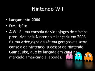 Nintendo WII
• Lançamento-2006
• Descrição:
• A Wii é uma consola de videojogos doméstica
produzida pela Nintendo e Lançada em 2006.
É uma videojogos da sétima geração e a sexta
consola da Nintendo, sucessor da Nintendo
GameCube, que foi lançada em 2001 no
mercado americano e japonês.
 