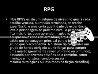 RPG
• Nos RPG's existe um sistema de níveis, no qual a cada
batalha vencida, ou missão terminada, se recebe
experiência, e uma certa quantidade de experiência
leva o personagem ao próximo nível: o personagem
fica mais forte, pode aprender magias novas, pode
equipar novos tipos de armadura, etc. Geralmente
existe um personagem principal para o jogo e um
grupo que o acompanha. A história típica envolve um
grupo de heróis obrigado a unir forças para cumprir
uma missão (geralmente salvar um reino ou o mundo),
passando por diversos desafios pelo caminho, como
inimigos e monstros (sendo esses na
maioria mitológicos ou inspirados na ficção científica).
 