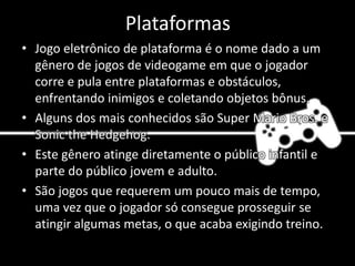 Plataformas
• Jogo eletrônico de plataforma é o nome dado a um
gênero de jogos de videogame em que o jogador
corre e pula entre plataformas e obstáculos,
enfrentando inimigos e coletando objetos bônus.
• Alguns dos mais conhecidos são Super Mario Bros. e
Sonic the Hedgehog.
• Este gênero atinge diretamente o público infantil e
parte do público jovem e adulto.
• São jogos que requerem um pouco mais de tempo,
uma vez que o jogador só consegue prosseguir se
atingir algumas metas, o que acaba exigindo treino.
 