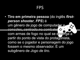 FPS
• Tiro em primeira pessoa (do inglês first-
person shooter, FPS) é
um gênero de jogo de computador e
consoles, centrado no combate
com armas de fogo no qual se enxerga a
partir do ponto de vista do protagonista,
como se o jogador e personagem do jogo
fossem o mesmo observador. É um
subgênero de Jogo de tiro.
 