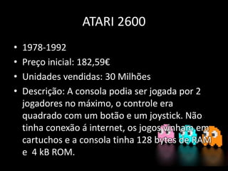 ATARI 2600
• 1978-1992
• Preço inicial: 182,59€
• Unidades vendidas: 30 Milhões
• Descrição: A consola podia ser jogada por 2
jogadores no máximo, o controle era
quadrado com um botão e um joystick. Não
tinha conexão á internet, os jogos vinham em
cartuchos e a consola tinha 128 bytes de RAM
e 4 kB ROM.
 