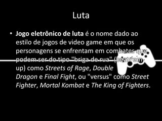 Luta
• Jogo eletrônico de luta é o nome dado ao
estilo de jogos de video game em que os
personagens se enfrentam em combates que
podem ser do tipo "briga de rua" (beat-'em-
up) como Streets of Rage, Double
Dragon e Final Fight, ou "versus" como Street
Fighter, Mortal Kombat e The King of Fighters.
 