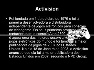 Activision
• Foi fundada em 1 de outubro de 1979 e foi a
primeira desenvolvedora e distribuidora
independente de jogos eletrônicos para consoles
de videogame. Os seus primeiros produtos foram
cartuchos para o console Atari 2600. A Activision
é agora uma das maiores desenvolvidoras de
jogos eletrônicos do mundo e foi também a maior
publicadora de jogos de 2007 nos Estados
Unidos. No dia 18 de Janeiro de 2008, a Activision
anunciou que ela foi a maior publicadora dos
Estados Unidos em 2007, segundo o NPD Group.
 