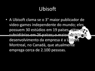 Ubisoft
• A Ubisoft clama se o 3° maior publicador de
video-games independente do mundo; eles
possuem 30 estúdios em 19 países, além de
subsidiárias em 26 países; o maior estúdio de
desenvolvimento da empresa é a Ubisoft
Montreal, no Canadá, que atualmente
emprega cerca de 2.100 pessoas.
 